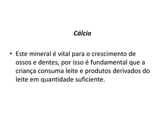 Os nutrientes particularmente importantes para crianças entre 1 e 4 anos são:					FerroA deficiência em ferro é bastante comum nesta faixa etária, já que os requerimentos em ferro são elevados, e a ingestão de alimentos reduzida, especialmente em peixe ou carne. Alimentos ricos em vitamina C, comidos em simultâneo, ajudam a absorção do ferro, por isso deve incluir um copo de sumo natural de laranja ao jantar, por exemplo.