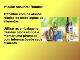 4ª aula: Assunto: Rótulos4ª aula: Assunto: Rótulos
Trabalhar com os alunosTrabalhar com os alunos
rótulos de embalagens derótulos de embalagens de
alimentosalimentos
Utilizar as embalagensUtilizar as embalagens
trazidas pelos alunos etrazidas pelos alunos e
montar uma pirámedemontar uma pirámede
com informaçõesde cadacom informaçõesde cada
alimentoalimento
 