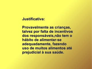 Justificativa:Justificativa:
Provavelmente as crianças,Provavelmente as crianças,
talvez por falta de incentivostalvez por falta de incentivos
dos responsáveis,não tem odos responsáveis,não tem o
hábito de alimentar-sehábito de alimentar-se
adequadamente, fazendoadequadamente, fazendo
uso de muitos alimentos atéuso de muitos alimentos até
prejudicial à sua saúde.prejudicial à sua saúde.
 