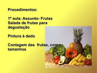 Procedimentos:Procedimentos:
1ª aula: Assunto- Frutas1ª aula: Assunto- Frutas
Salada de frutas paraSalada de frutas para
degustaçãodegustação
Pintura á dedoPintura á dedo
Contagem das frutas, cores,Contagem das frutas, cores,
tamanhostamanhos
 