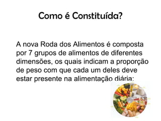 Como é Constituída?

A nova Roda dos Alimentos é composta
por 7 grupos de alimentos de diferentes
dimensões, os quais indicam a proporção
de peso com que cada um deles deve
estar presente na alimentação diária:
 