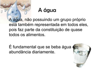 A água
A água, não possuindo um grupo próprio
está também representada em todos eles,
pois faz parte da constituição de quase
todos os alimentos.

É fundamental que se beba água em
abundância diariamente.
 