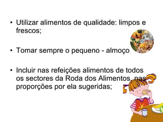 • Utilizar alimentos de qualidade: limpos e
  frescos;

• Tomar sempre o pequeno - almoço;

• Incluir nas refeições alimentos de todos
  os sectores da Roda dos Alimentos, nas
  proporções por ela sugeridas;
 