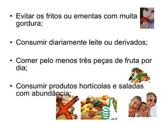 • Evitar os fritos ou ementas com muita
  gordura;

• Consumir diariamente leite ou derivados;

• Comer pelo menos três peças de fruta por
  dia;

• Consumir produtos hortícolas e saladas
  com abundância;
 