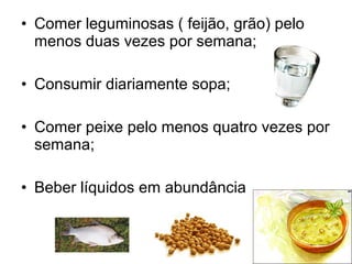 • Comer leguminosas ( feijão, grão) pelo
  menos duas vezes por semana;

• Consumir diariamente sopa;

• Comer peixe pelo menos quatro vezes por
  semana;

• Beber líquidos em abundância
 