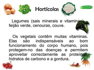 Hortícolas

  Legumes (sais minerais e vitaminas) –
feijão verde, cenouras, couve.

  Os vegetais contêm muitas vitaminas.
Elas são indispensáveis ao bom
funcionamento do corpo humano, pois
protegem-no das doenças e permitem
aproveitar correctamente as proteínas,
hidratos de carbono e a gordura.
 