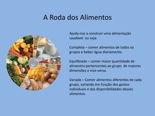 A Roda dos AlimentosAjuda-nos a construir uma alimentação saudável  ou seja:Completa – comer alimentos de todos os grupos e beber água diariamente.Equilibrada – comer maior quantidade de alimentos pertencentes ao grupo  de maiores dimensões e vice-versa.Variada – Comer alimentos diferentes de cada grupo, variando em função dos gostos individuais e das disponibilidades desses alimentos.