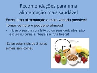 Recomendações para uma alimentação mais saudávelFazer uma alimentação o mais variada possível!Tomar sempre o pequeno almoço!Iniciar o seu dia com leite ou os seus derivados, pão escuro ou cereais integrais e fruta fresca!Evitar estar mais de 3 horas e meia sem comer.