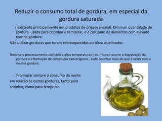Reduzir o consumo total de gordura, em especial da gordura saturada      ( existente principalmente em produtos de origem animal). Diminuir quantidade de gordura  usada para cozinhar e temperar, e o consumo de alimentos com elevado teor de gordura.Não utilizar gorduras que foram sobreaquecidas ou óleos queimados.Durante o processamento culinário a altas temperaturas ( ex. fritura), ocorre a degradação da gordura e a formação de compostos cancerígenos , evite cozinhar mais do que 2 vezes com a mesma gordura.     . Privilegiar sempre o consumo do azeite em relação às outras gorduras, tanto para cozinhar, como para temperar.