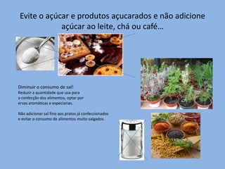 Evite o açúcar e produtos açucarados e não adicione açúcar ao leite, chá ou café…Diminuir o consumo de sal!Reduzir a quantidade que usa paraa confecção dos alimentos, optar por  ervas aromáticas e especiarias.Não adicionar sal fino aos pratos já confeccionados e evitar o consumo de alimentos muito salgados.