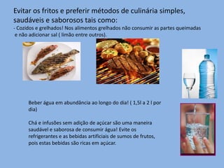 Evitar os fritos e preferir métodos de culinária simples, saudáveis e saborosos tais como:- Cozidos e grelhados! Nos alimentos grelhados não consumir as partes queimadas e não adicionar sal ( limão entre outros).Beber água em abundância ao longo do dia! ( 1,5l a 2 l por dia)Chá e infusões sem adição de açúcar são uma maneira saudável e saborosa de consumir água! Evite os refrigerantes e as bebidas artificiais de sumos de frutos, pois estas bebidas são ricas em açúcar.