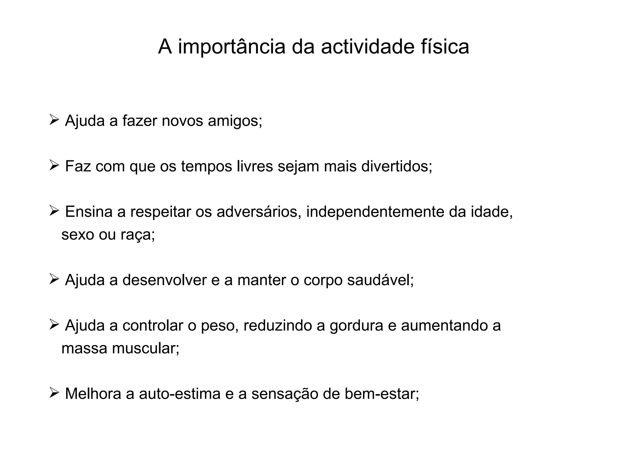 A importância da actividade física Ajuda a fazer novos amigos; Faz com que os tempos livres sejam mais divertidos; Ensina a respeitar os adversários, independentemente da idade, sexo ou raça; Ajuda a desenvolver e a manter o corpo saudável; Ajuda a controlar o peso, reduzindo a gordura e aumentando a massa muscular; Melhora a auto-estima e a sensação de bem-estar; 