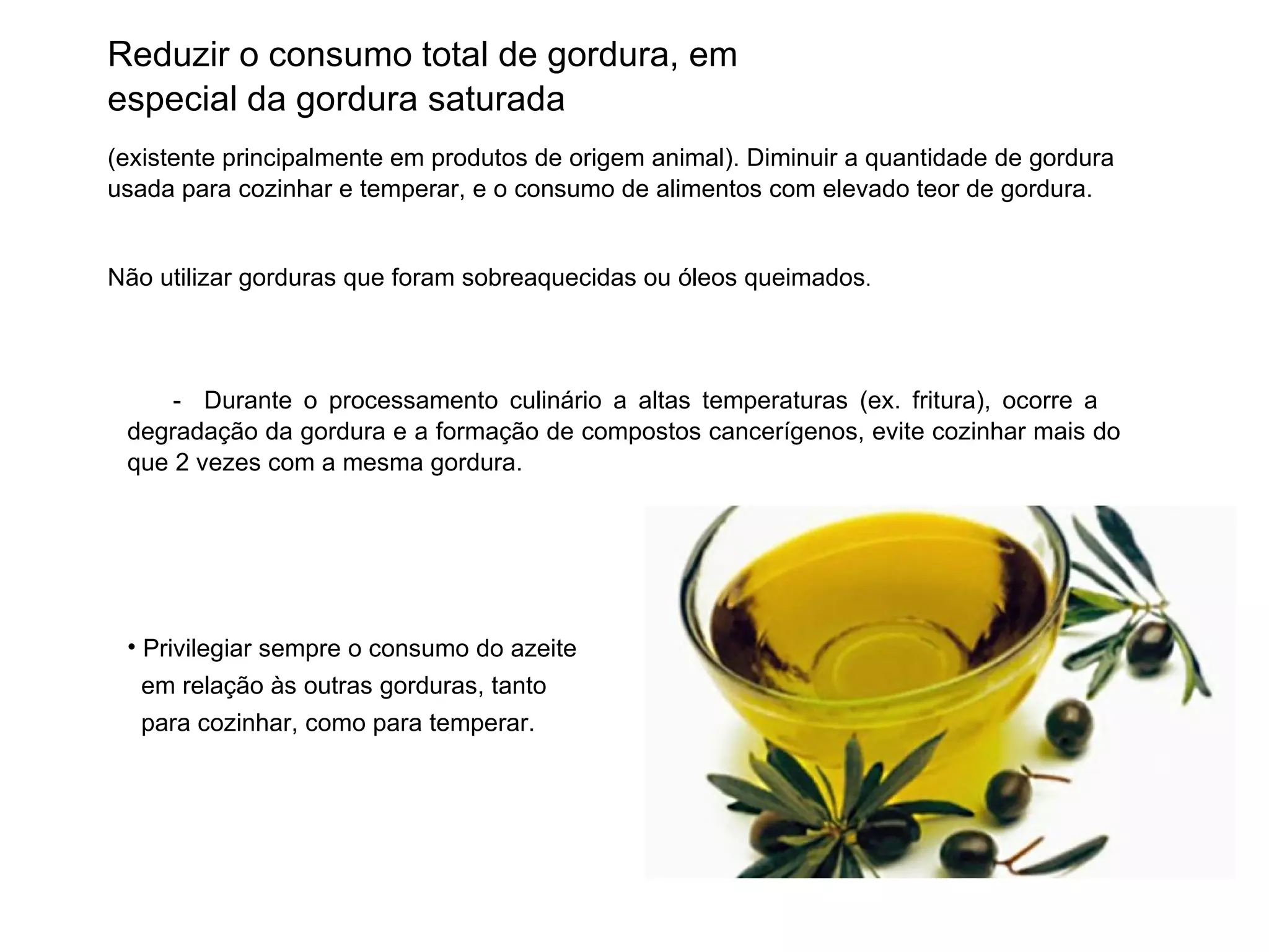 Reduzir o consumo total de gordura, em especial da gordura saturada (existente principalmente em produtos de origem animal). Diminuir a quantidade de gordura usada para cozinhar e temperar, e o consumo de alimentos com elevado teor de gordura. Não utilizar gorduras que foram sobreaquecidas ou óleos queimados . -  Durante o processamento culinário a altas temperaturas (ex. fritura), ocorre a  degradação da gordura e a formação de compostos cancerígenos, evite cozinhar mais do que 2 vezes com a mesma gordura. Privilegiar sempre o consumo do azeite  em relação às outras gorduras, tanto  para cozinhar, como para temperar. 