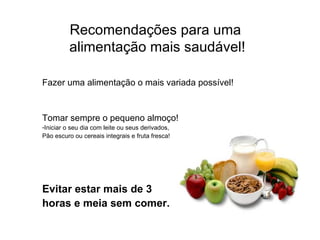 Recomendações para uma  alimentação mais saudável! Fazer uma alimentação o mais variada possível! Tomar sempre o pequeno almoço! Iniciar o seu dia com leite ou seus derivados,  Pão escuro ou cereais integrais e fruta fresca! Evitar estar mais de 3  horas e meia sem comer. 