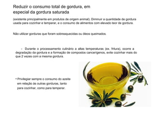 Reduzir o consumo total de gordura, em especial da gordura saturada (existente principalmente em produtos de origem animal). Diminuir a quantidade de gordura usada para cozinhar e temperar, e o consumo de alimentos com elevado teor de gordura. Não utilizar gorduras que foram sobreaquecidas ou óleos queimados . -  Durante o processamento culinário a altas temperaturas (ex. fritura), ocorre a  degradação da gordura e a formação de compostos cancerígenos, evite cozinhar mais do que 2 vezes com a mesma gordura. Privilegiar sempre o consumo do azeite  em relação às outras gorduras, tanto  para cozinhar, como para temperar. 