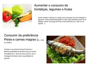 Aumentar o consumo de hortaliças, legumes e frutas     Iniciar sempre o almoço e o jantar com uma sopa rica em hortaliças e    legumes. Como sobremesa preferir a fruta. Nos intervalos entre as re-   feições, comer uma peça de fruta e outro alimento (ex.: pão ou um    iogurte…). Consumir de preferência  Peixe e carnes magras ( ex.: aves ou coelho). O peixe e as carnes brancas fornecem a Mesma quantidade de proteína que as carnes  Vermelhas (ex.: carne de vaca, porco), com a  Vantagem de terem menor quantidade de  gordura 