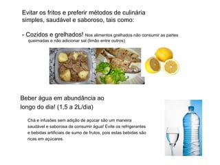 Evitar os fritos e preferir métodos de culinária simples, saudável e saboroso, tais como: - Cozidos e grelhados!  Nos alimentos grelhados não consumir as partes   queimadas e não adicionar sal (limão entre outros). Beber água em abundância ao  longo do dia! (1,5 a 2L/dia) Chá e infusões sem adição de açúcar são um maneira saudável e saborosa de consumir água! Evite os refrigerantes  e bebidas artificiais de sumo de frutos, pois estas bebidas são ricas em açúcares.  