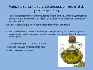 Reduzir o consumo total de gordura, em especial da
gordura saturada
( existente principalmente em produtos de origem animal). Diminuir quantidade de
gordura usada para cozinhar e temperar, e o consumo de alimentos com elevado
teor de gordura.
Não utilizar gorduras que foram sobreaquecidas ou óleos queimados.
Durante o processamento culinário a altas temperaturas ( ex. fritura), ocorre a degradação da
gordura e a formação de compostos cancerígenos , evite cozinhar mais do que 2 vezes com a
mesma gordura.
. Privilegiar sempre o consumo do azeite
em relação às outras gorduras, tanto para
cozinhar, como para temperar.
 