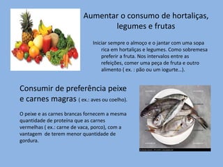 Aumentar o consumo de hortaliças,
legumes e frutas
Iniciar sempre o almoço e o jantar com uma sopa
rica em hortaliças e legumes. Como sobremesa
preferir a fruta. Nos intervalos entre as
refeições, comer uma peça de fruta e outro
alimento ( ex. : pão ou um iogurte…).
Consumir de preferência peixe
e carnes magras ( ex.: aves ou coelho).
O peixe e as carnes brancas fornecem a mesma
quantidade de proteína que as carnes
vermelhas ( ex.: carne de vaca, porco), com a
vantagem de terem menor quantidade de
gordura.
 