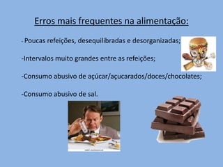 Erros mais frequentes na alimentação:
- Poucas refeições, desequilibradas e desorganizadas;
-Intervalos muito grandes entre as refeições;
-Consumo abusivo de açúcar/açucarados/doces/chocolates;
-Consumo abusivo de sal.
 