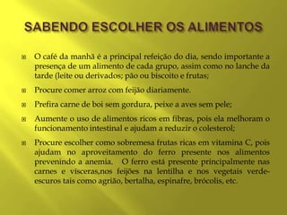    O café da manhã é a principal refeição do dia, sendo importante a
    presença de um alimento de cada grupo, assim como no lanche da
    tarde (leite ou derivados; pão ou biscoito e frutas;
   Procure comer arroz com feijão diariamente.
   Prefira carne de boi sem gordura, peixe a aves sem pele;
   Aumente o uso de alimentos ricos em fibras, pois ela melhoram o
    funcionamento intestinal e ajudam a reduzir o colesterol;
   Procure escolher como sobremesa frutas ricas em vitamina C, pois
    ajudam no aproveitamento do ferro presente nos alimentos
    prevenindo a anemia. O ferro está presente principalmente nas
    carnes e vísceras,nos feijões na lentilha e nos vegetais verde-
    escuros tais como agrião, bertalha, espinafre, brócolis, etc.
 