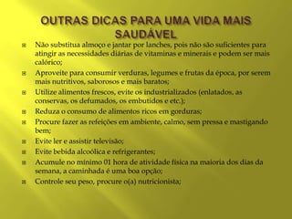    Não substitua almoço e jantar por lanches, pois não são suficientes para
    atingir as necessidades diárias de vitaminas e minerais e podem ser mais
    calórico;
   Aproveite para consumir verduras, legumes e frutas da época, por serem
    mais nutritivos, saborosos e mais baratos;
   Utilize alimentos frescos, evite os industrializados (enlatados, as
    conservas, os defumados, os embutidos e etc.);
   Reduza o consumo de alimentos ricos em gorduras;
   Procure fazer as refeições em ambiente, calmo, sem pressa e mastigando
    bem;
   Evite ler e assistir televisão;
   Evite bebida alcoólica e refrigerantes;
   Acumule no mínimo 01 hora de atividade física na maioria dos dias da
    semana, a caminhada é uma boa opção;
   Controle seu peso, procure o(a) nutricionista;
 