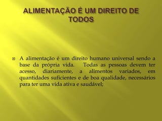    A alimentação é um direito humano universal sendo a
    base da própria vida.      Todas as pessoas devem ter
    acesso, diariamente, a alimentos variados, em
    quantidades suficientes e de boa qualidade, necessários
    para ter uma vida ativa e saudável;
 
