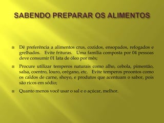   Dê preferência a alimentos crus, cozidos, ensopados, refogados e
    grelhados. Evite frituras. Uma família composta por 04 pessoas
    deve consumir 01 lata de óleo por mês;
   Procure utilizar temperos naturais como alho, cebola, pimentão,
    salsa, coentro, louro, orégano, etc. Evite temperos proontos como
    os caldos de carne, shoyo, e produtos que acentuam o sabor, pois
    são ricos em sódio;
   Quanto menos você usar o sal e o açúcar, melhor.
 