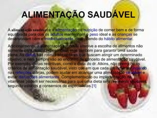 ALIMENTAÇÃO SAUDÁVEL
A alimentação saudável é a alimentação ou nutrição de comer bem e de forma
equilibrada para que os adultos mantenham o peso ideal e as crianças se
desenvolvam bem e intelectualmente, dependendo do hábito alimentar.
Adicionalmente, a alimentação saudável envolve a escolha de alimentos não
somente para manter o peso ideal, mas também para garantir uma saúde
plena. As dietas são rotinas alimentares que buscam atingir um determinado
objetivo, e nem sempre vão ao encontro de conceito de alimentação saudável.
Por exemplo, dietas restritivas, como a dieta do dr. Atkins, não preenche os
critérios de alimentação saudável, visto que em que cada um deve ser ingerido
nas refeições diárias, podem ajudar em alcançar uma alimentação saudável e
evitar disfunções alimentares. Complementação ou implementação de
vitaminas podem ser necessárias para que uma dieta seja realmente saudável,
segundo estudos e consensos de especialistas.[1]
 