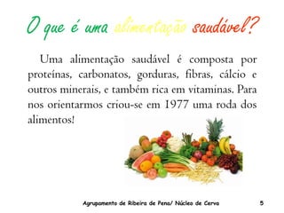 O que é uma alimentação saudável?
   Uma alimentação saudável é composta por
proteínas, carbonatos, gorduras, fibras, cálcio e
outros minerais, e também rica em vitaminas. Para
nos orientarmos criou-se em 1977 uma roda dos
alimentos!




           Agrupamento de Ribeira de Pena/ Núcleo de Cerva   5
 
