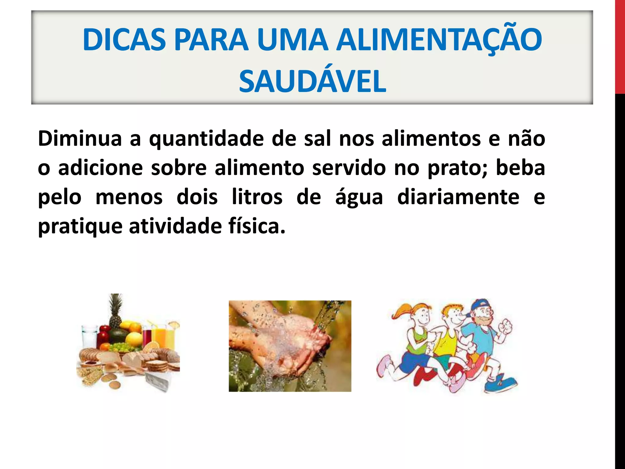DICAS PARA UMA ALIMENTAÇÃO
SAUDÁVEL
Diminua a quantidade de sal nos alimentos e não
o adicione sobre alimento servido no prato; beba
pelo menos dois litros de água diariamente e
pratique atividade física.