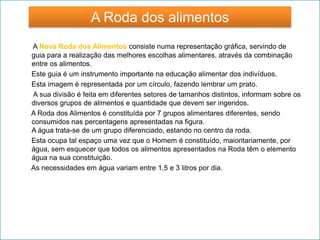 A Nova Roda dos Alimentos consiste numa representação gráfica, servindo de
guia para a realização das melhores escolhas alimentares, através da combinação
entre os alimentos.
Este guia é um instrumento importante na educação alimentar dos indivíduos.
Esta imagem é representada por um círculo, fazendo lembrar um prato.
A sua divisão é feita em diferentes setores de tamanhos distintos, informam sobre os
diversos grupos de alimentos e quantidade que devem ser ingeridos.
A Roda dos Alimentos é constituída por 7 grupos alimentares diferentes, sendo
consumidos nas percentagens apresentadas na figura.
A água trata-se de um grupo diferenciado, estando no centro da roda.
Esta ocupa tal espaço uma vez que o Homem é constituído, maioritariamente, por
água, sem esquecer que todos os alimentos apresentados na Roda têm o elemento
água na sua constituição.
As necessidades em água variam entre 1,5 e 3 litros por dia.
A Roda dos alimentos
 