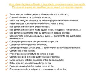 Uma alimentação equilibrada é importante para termos uma boa saúde.
Por isso se queres ser saudável deves seguir as seguintes regras:
• Tomar sempre um bom pequeno almoço variado e equilibrado;
• Consumir alimentos de qualidade e frescos;
• Incluir nas refeições alimentos de todos os grupos da roda dos alimentos;
• Fazer refeições num intervalo máximo de 3 horas e meia;
• Não comer alimentos com excesso de sal;
• Não comer alimentos com muito açúcar (bolos, rebuçados, refrigerantes…)
• Não comer regularmente fritos ou comida com gordura elevada;
• Consumir leite e derivados (iogurtes, queijo…) diariamente nas quantidades
recomendadas;
• Comer pelo penos entre três peças de fruta por dia;
• Comer diariamente produtos hortícolas;
• Comer leguminosas (feijão, grão…) pelo o menos duas vezes por semana;
• Comer sopa todos os dias;
• Preferir pão escuro (mistura de centeio e trigo)
• Comer peixe pelo o menos quatro vezes por semana
• Evitar consumir bebidas alcoólicas antes da idade adulta;
• Beber agua em abundância ao longo do dia;
• Fazer pequenas refeições, várias vezes ao dia;
• Comer calmamente, mastigando corretamente os alimentos.
 
