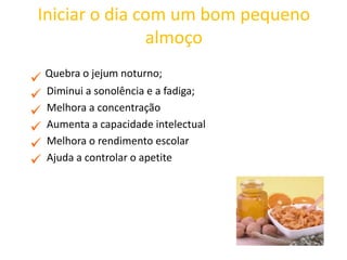 Iniciar o dia com um bom pequeno
almoço
Quebra o jejum noturno;
Diminui a sonolência e a fadiga;
Melhora a concentração
Aumenta a capacidade intelectual
Melhora o rendimento escolar
Ajuda a controlar o apetite
 