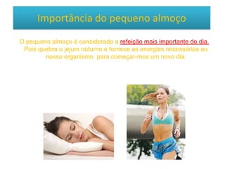 Importância do pequeno almoço
O pequeno almoço é considerado a refeição mais importante do dia.
Pois quebra o jejum noturno e fornece as energias necessárias ao
nosso organismo para começar-mos um novo dia.
 