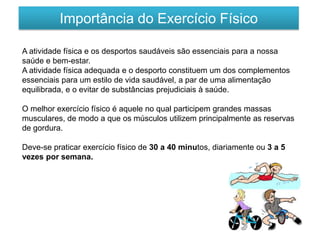 Importância do Exercício Físico
A atividade física e os desportos saudáveis são essenciais para a nossa
saúde e bem-estar.
A atividade física adequada e o desporto constituem um dos complementos
essenciais para um estilo de vida saudável, a par de uma alimentação
equilibrada, e o evitar de substâncias prejudiciais à saúde.
O melhor exercício físico é aquele no qual participem grandes massas
musculares, de modo a que os músculos utilizem principalmente as reservas
de gordura.
Deve-se praticar exercício físico de 30 a 40 minutos, diariamente ou 3 a 5
vezes por semana.
 