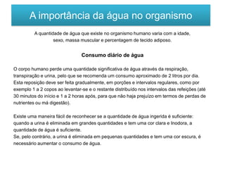 A quantidade de água que existe no organismo humano varia com a idade,
sexo, massa muscular e percentagem de tecido adiposo.
Consumo diário de água
O corpo humano perde uma quantidade significativa de água através da respiração,
transpiração e urina, pelo que se recomenda um consumo aproximado de 2 litros por dia.
Esta reposição deve ser feita gradualmente, em porções e intervalos regulares, como por
exemplo 1 a 2 copos ao levantar-se e o restante distribuído nos intervalos das refeições (até
30 minutos do início e 1 a 2 horas após, para que não haja prejuízo em termos de perdas de
nutrientes ou má digestão).
Existe uma maneira fácil de reconhecer se a quantidade de água ingerida é suficiente:
quando a urina é eliminada em grandes quantidades e tem uma cor clara e Inodora, a
quantidade de água é suficiente.
Se, pelo contrário, a urina é eliminada em pequenas quantidades e tem uma cor escura, é
necessário aumentar o consumo de água.
A importância da água no organismo
 