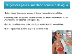 Sugestões para aumentar o consumo de água
• Beber 1 copo de água ao acordar, antes de ingerir alimentos sólidos.
• Ter uma garrafa de água na secretária/mesa, ou dentro de uma mala ou de
uma mochila, e ir bebendo ao longo do dia.
• Em vez de refrigerantes, optar pela água à refeição (não tem calorias).
• Beber água antes, durante e após o exercício físico.
 