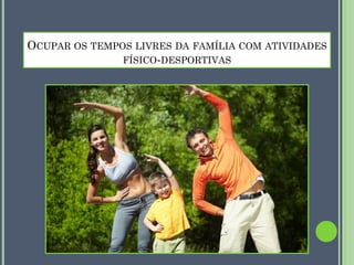 OCUPAR OS TEMPOS LIVRES DA FAMÍLIA COM ATIVIDADES
FÍSICO-DESPORTIVAS

 