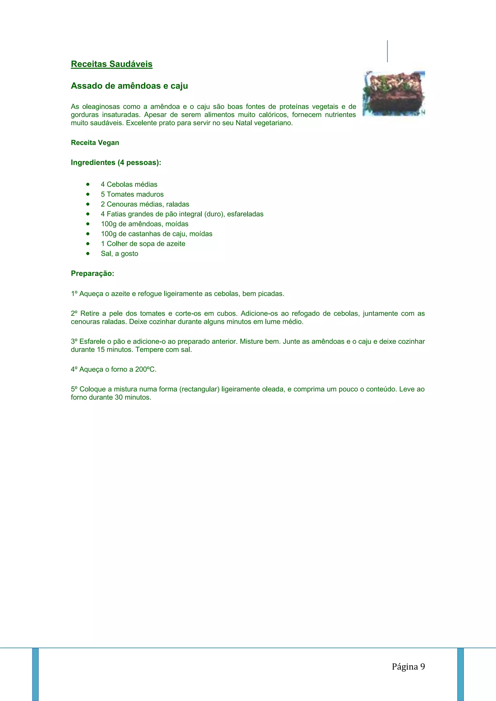 Receitas Saudáveis
Assado de amêndoas e caju
As oleaginosas como a amêndoa e o caju são boas fontes de proteínas vegetais e de
gorduras insaturadas. Apesar de serem alimentos muito calóricos, fornecem nutrientes
muito saudáveis. Excelente prato para servir no seu Natal vegetariano.
Receita Vegan

Ingredientes (4 pessoas):
4 Cebolas médias
5 Tomates maduros
2 Cenouras médias, raladas
4 Fatias grandes de pão integral (duro), esfareladas
100g de amêndoas, moídas
100g de castanhas de caju, moídas
1 Colher de sopa de azeite
Sal, a gosto

Preparação:
1º Aqueça o azeite e refogue ligeiramente as cebolas, bem picadas.
2º Retire a pele dos tomates e corte-os em cubos. Adicione-os ao refogado de cebolas, juntamente com as
cenouras raladas. Deixe cozinhar durante alguns minutos em lume médio.
3º Esfarele o pão e adicione-o ao preparado anterior. Misture bem. Junte as amêndoas e o caju e deixe cozinhar
durante 15 minutos. Tempere com sal.
4º Aqueça o forno a 200ºC.
5º Coloque a mistura numa forma (rectangular) ligeiramente oleada, e comprima um pouco o conteúdo. Leve ao
forno durante 30 minutos.

Página 9

 