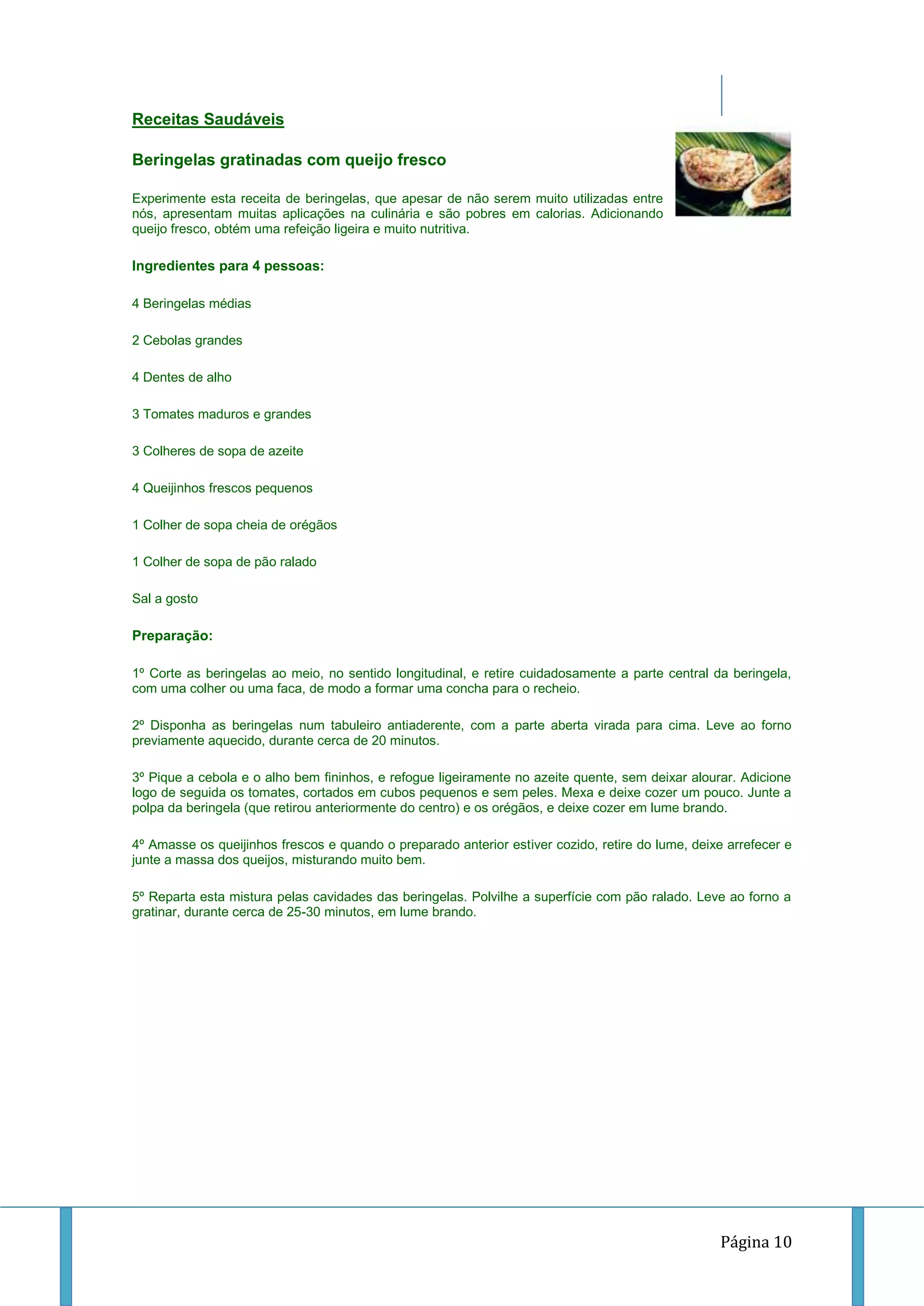 Receitas Saudáveis
Beringelas gratinadas com queijo fresco
Experimente esta receita de beringelas, que apesar de não serem muito utilizadas entre
nós, apresentam muitas aplicações na culinária e são pobres em calorias. Adicionando
queijo fresco, obtém uma refeição ligeira e muito nutritiva.

Ingredientes para 4 pessoas:
4 Beringelas médias
2 Cebolas grandes
4 Dentes de alho
3 Tomates maduros e grandes
3 Colheres de sopa de azeite
4 Queijinhos frescos pequenos
1 Colher de sopa cheia de orégãos
1 Colher de sopa de pão ralado
Sal a gosto

Preparação:
1º Corte as beringelas ao meio, no sentido longitudinal, e retire cuidadosamente a parte central da beringela,
com uma colher ou uma faca, de modo a formar uma concha para o recheio.
2º Disponha as beringelas num tabuleiro antiaderente, com a parte aberta virada para cima. Leve ao forno
previamente aquecido, durante cerca de 20 minutos.
3º Pique a cebola e o alho bem fininhos, e refogue ligeiramente no azeite quente, sem deixar alourar. Adicione
logo de seguida os tomates, cortados em cubos pequenos e sem peles. Mexa e deixe cozer um pouco. Junte a
polpa da beringela (que retirou anteriormente do centro) e os orégãos, e deixe cozer em lume brando.
4º Amasse os queijinhos frescos e quando o preparado anterior estiver cozido, retire do lume, deixe arrefecer e
junte a massa dos queijos, misturando muito bem.
5º Reparta esta mistura pelas cavidades das beringelas. Polvilhe a superfície com pão ralado. Leve ao forno a
gratinar, durante cerca de 25-30 minutos, em lume brando.

Página 10

 