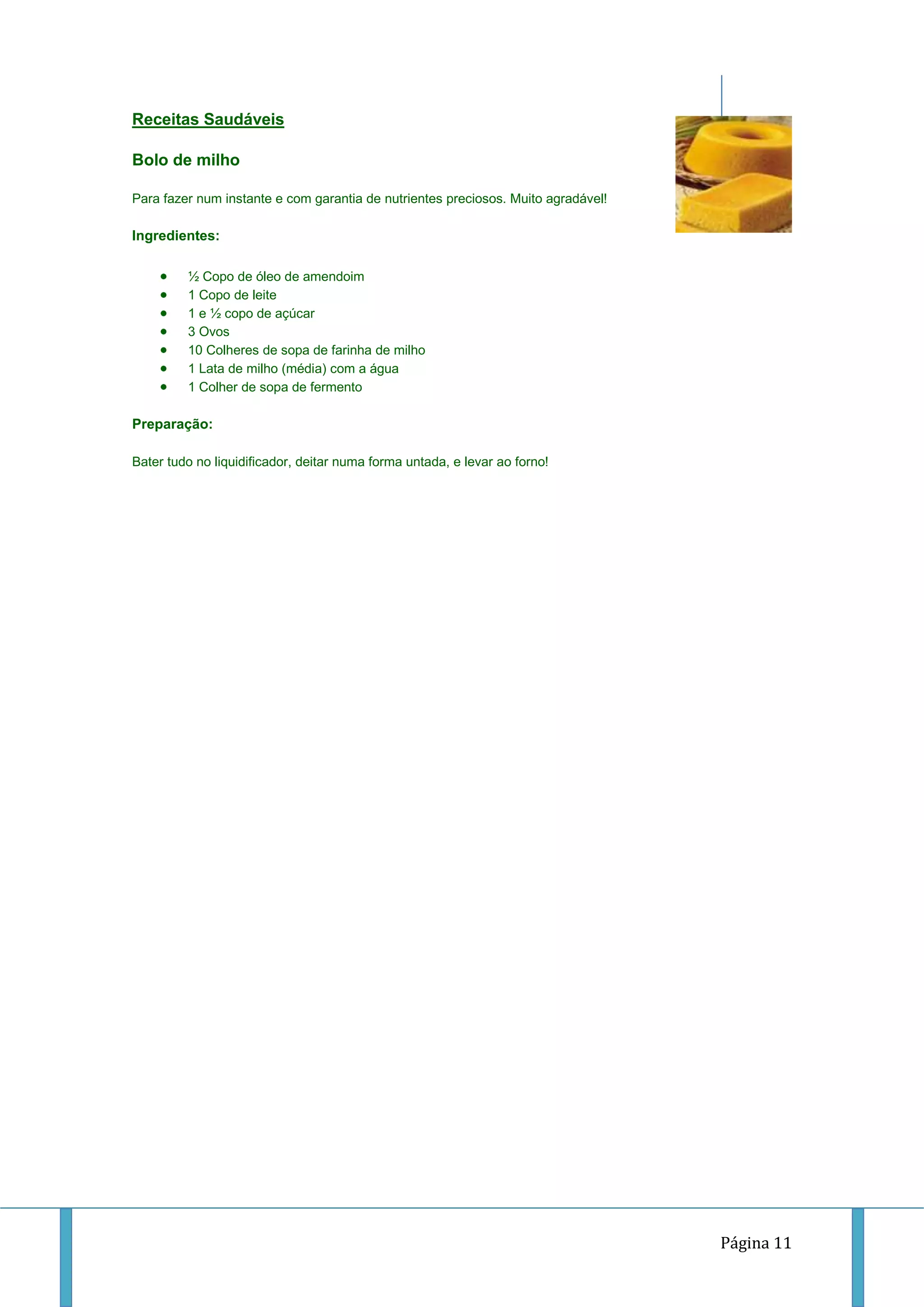 Receitas Saudáveis
Bolo de milho
Para fazer num instante e com garantia de nutrientes preciosos. Muito agradável!

Ingredientes:
½ Copo de óleo de amendoim
1 Copo de leite
1 e ½ copo de açúcar
3 Ovos
10 Colheres de sopa de farinha de milho
1 Lata de milho (média) com a água
1 Colher de sopa de fermento

Preparação:
Bater tudo no liquidificador, deitar numa forma untada, e levar ao forno!

Página 11

 