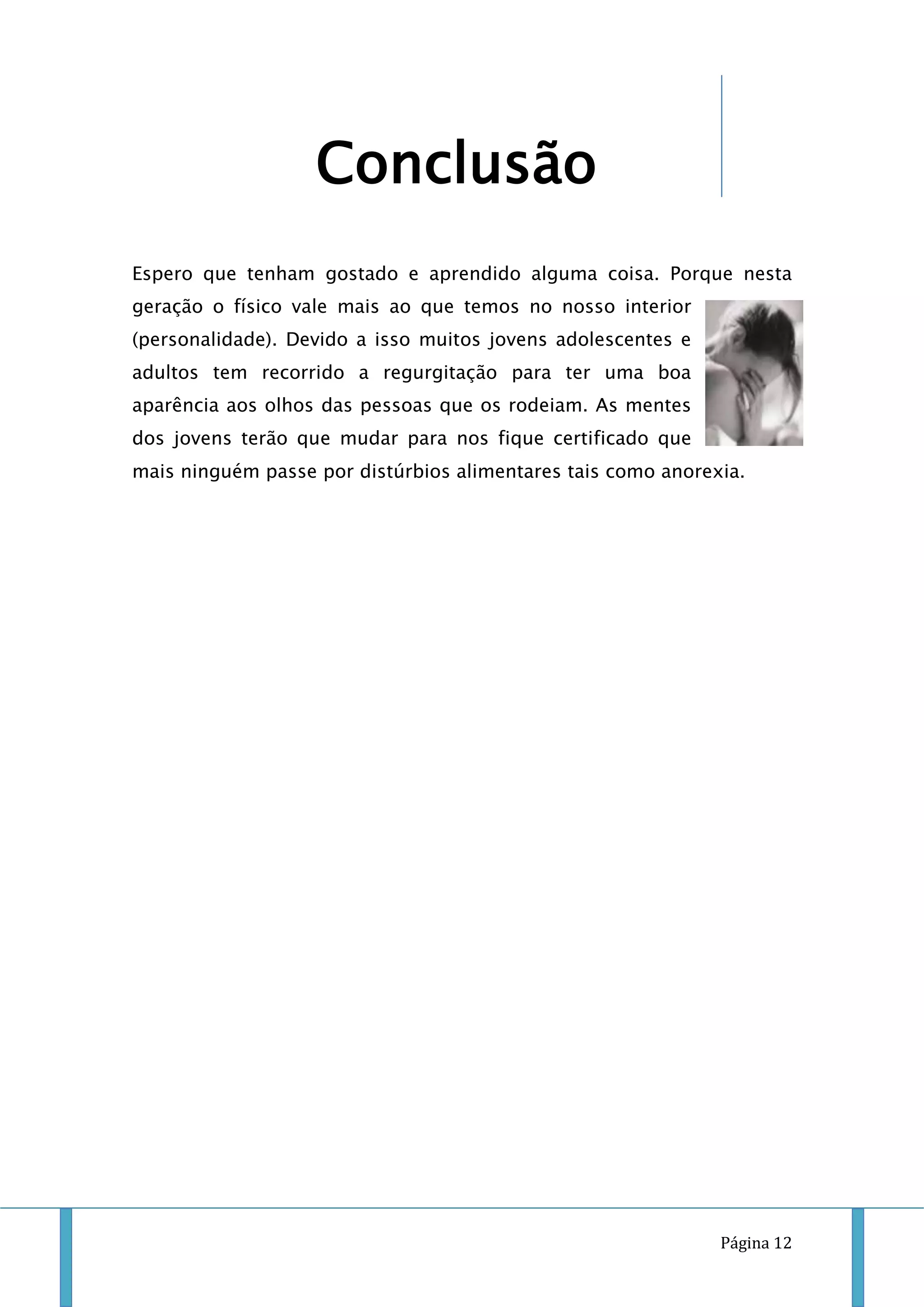 Conclusão
Espero que tenham gostado e aprendido alguma coisa. Porque nesta
geração o físico vale mais ao que temos no nosso interior
(personalidade). Devido a isso muitos jovens adolescentes e
adultos tem recorrido a regurgitação para ter uma boa
aparência aos olhos das pessoas que os rodeiam. As mentes
dos jovens terão que mudar para nos fique certificado que
mais ninguém passe por distúrbios alimentares tais como anorexia.

Página 12

 