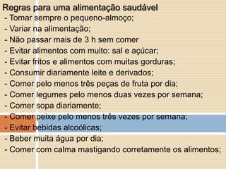 - Tomar sempre o pequeno-almoço;
- Variar na alimentação;
- Não passar mais de 3 h sem comer
- Evitar alimentos com muito: sal e açúcar;
- Evitar fritos e alimentos com muitas gorduras;
- Consumir diariamente leite e derivados;
- Comer pelo menos três peças de fruta por dia;
- Comer legumes pelo menos duas vezes por semana;
- Comer sopa diariamente;
- Comer peixe pelo menos três vezes por semana;
- Evitar bebidas alcoólicas;
- Beber muita água por dia;
- Comer com calma mastigando corretamente os alimentos;
Regras para uma alimentação saudável
 