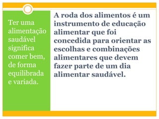 A roda dos alimentos é um
instrumento de educação
alimentar que foi
concedida para orientar as
escolhas e combinações
alimentares que devem
fazer parte de um dia
alimentar saudável.
Ter uma
alimentação
saudável
significa
comer bem,
de forma
equilibrada
e variada.
 