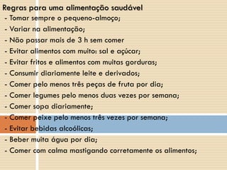 - Tomar sempre o pequeno-almoço;
- Variar na alimentação;
- Não passar mais de 3 h sem comer
- Evitar alimentos com muito: sal e açúcar;
- Evitar fritos e alimentos com muitas gorduras;
- Consumir diariamente leite e derivados;
- Comer pelo menos três peças de fruta por dia;
- Comer legumes pelo menos duas vezes por semana;
- Comer sopa diariamente;
- Comer peixe pelo menos três vezes por semana;
- Evitar bebidas alcoólicas;
- Beber muita água por dia;
- Comer com calma mastigando corretamente os alimentos;
Regras para uma alimentação saudável
 