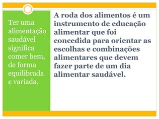A roda dos alimentos é um
instrumento de educação
alimentar que foi
concedida para orientar as
escolhas e combinações
alimentares que devem
fazer parte de um dia
alimentar saudável.
Ter uma
alimentação
saudável
significa
comer bem,
de forma
equilibrada
e variada.
 