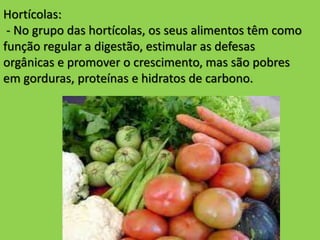 Hortícolas:
- No grupo das hortícolas, os seus alimentos têm como
função regular a digestão, estimular as defesas
orgânicas e promover o crescimento, mas são pobres
em gorduras, proteínas e hidratos de carbono.
 