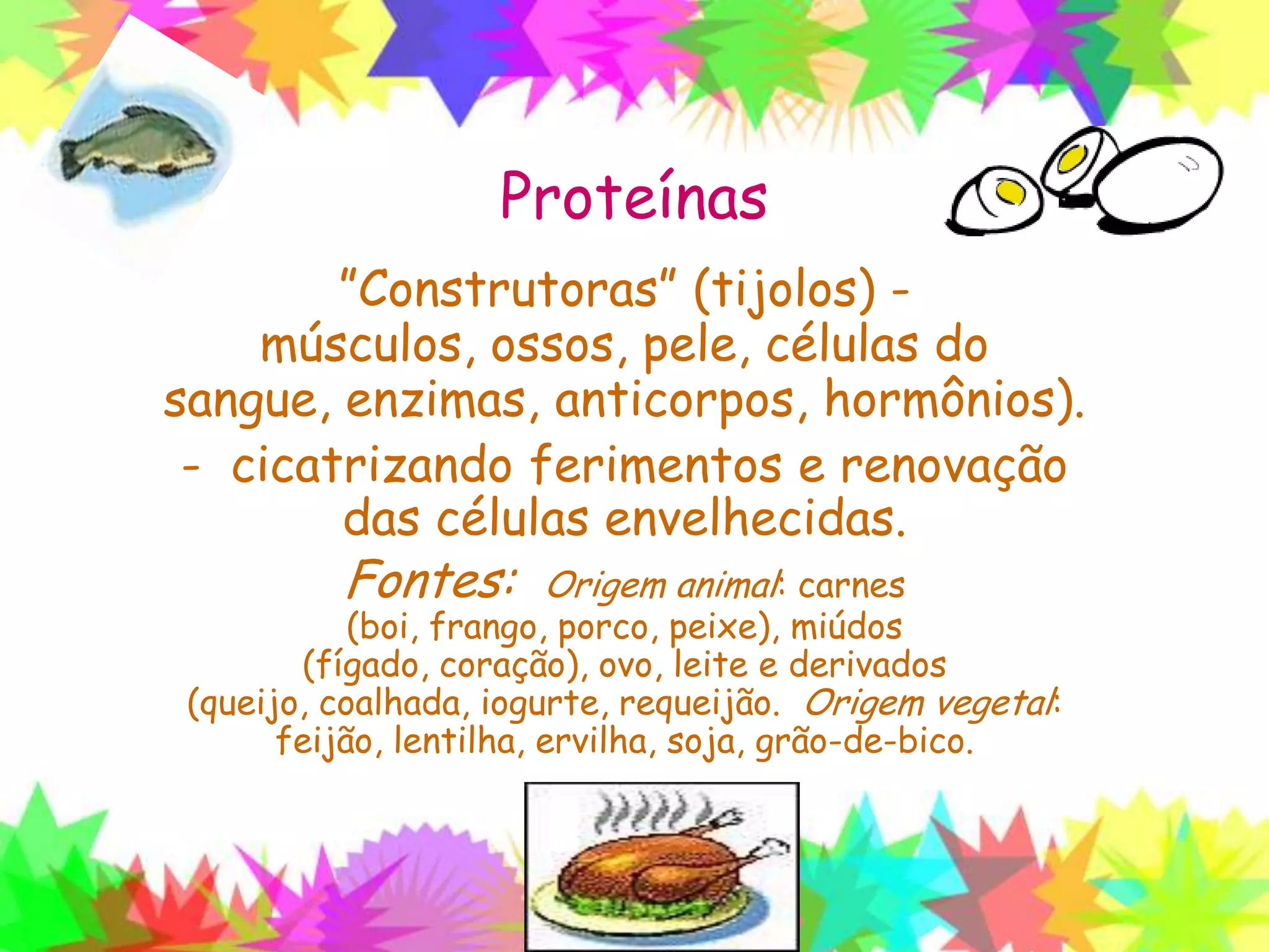 Proteínas
”Construtoras” (tijolos) - músculos, ossos,
pele, células do sangue, enzimas,
anticorpos, hormônios).
- cicatrizando ferimentos e renovação
das células envelhecidas.
Fontes: Origem animal: carnes (boi, frango, porco,
peixe), miúdos (fígado, coração), ovo, leite e derivados
(queijo, coalhada, iogurte, requeijão. Origem vegetal:
feijão, lentilha, ervilha, soja, grão-de-bico.
 