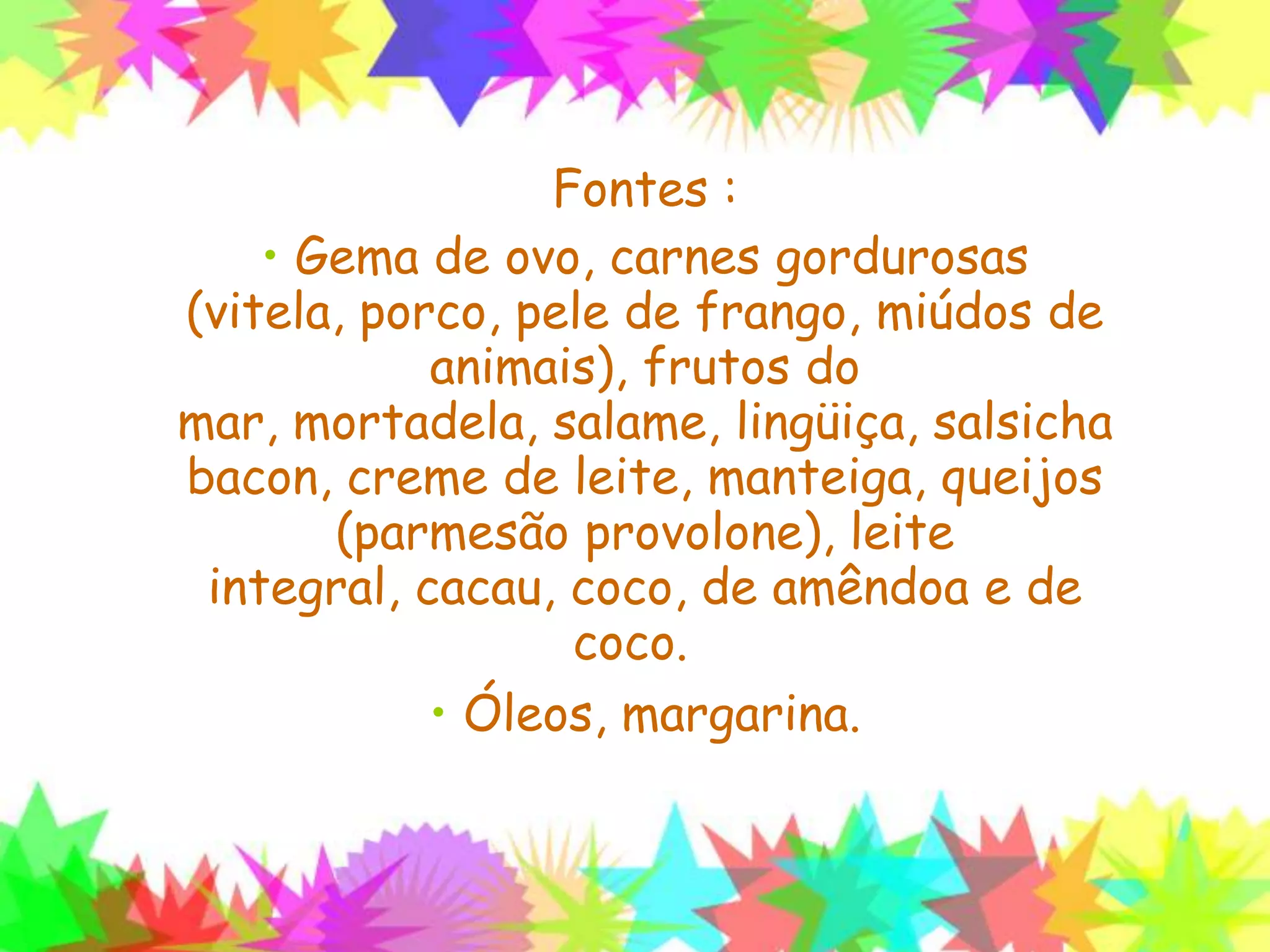 Fontes :
• Gema de ovo, carnes gordurosas (vitela,
porco, pele de frango, miúdos de animais),
frutos do mar, mortadela, salame, lingüiça,
salsicha bacon, creme de leite, manteiga,
queijos (parmesão provolone), leite
integral, cacau, coco, de amêndoa e de
coco.
• Óleos, margarina.
 